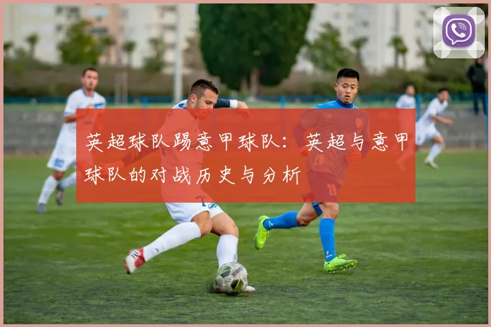 英超球队踢意甲球队：英超与意甲球队的对战历史与分析