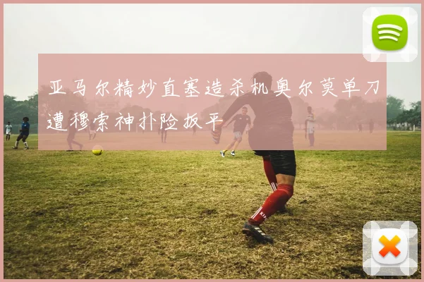 亚马尔精妙直塞造杀机奥尔莫单刀遭穆索神扑险扳平
