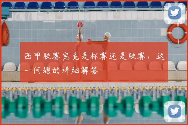 西甲联赛究竟是杯赛还是联赛，这一问题的详细解答