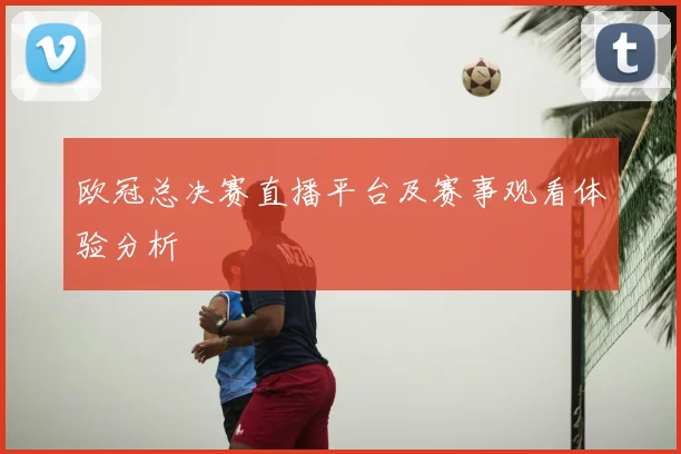 欧冠总决赛直播平台及赛事观看体验分析