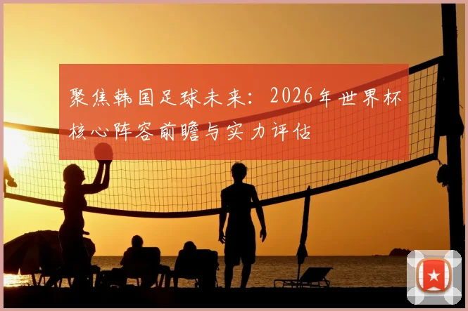 聚焦韩国足球未来：2026年世界杯核心阵容前瞻与实力评估